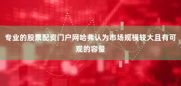 专业的股票配资门户网哈弗认为市场规模较大且有可观的容量