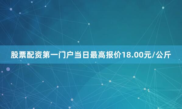 股票配资第一门户当日最高报价18.00元/公斤
