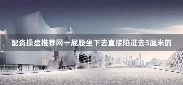 配资操盘推荐网一屁股坐下去直接陷进去3厘米的