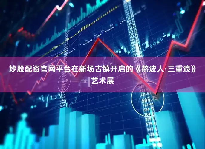 炒股配资官网平台在新场古镇开启的《熬波人·三重浪》艺术展