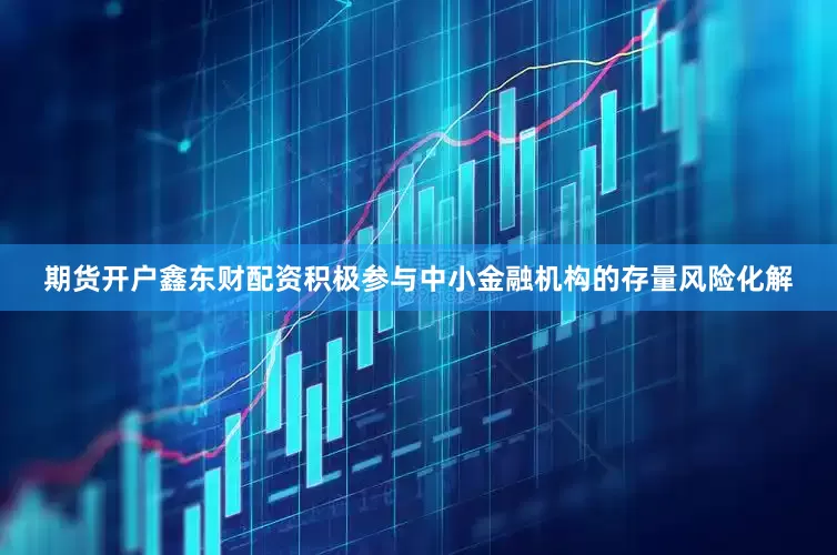 期货开户鑫东财配资积极参与中小金融机构的存量风险化解