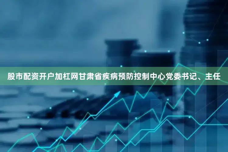 股市配资开户加杠网甘肃省疾病预防控制中心党委书记、主任