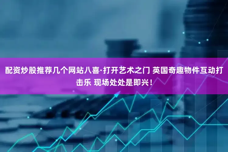 配资炒股推荐几个网站八喜·打开艺术之门 英国奇趣物件互动打击乐 现场处处是即兴！