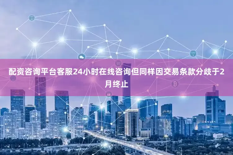 配资咨询平台客服24小时在线咨询但同样因交易条款分歧于2月终止