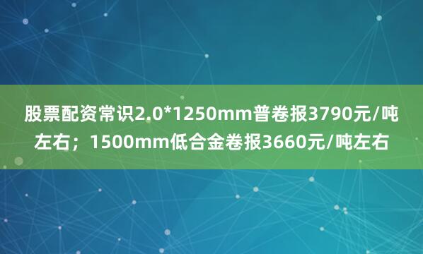 股票配资常识2.0*1250mm普卷报3790元/吨左右；1500mm低合金卷报3660元/吨左右