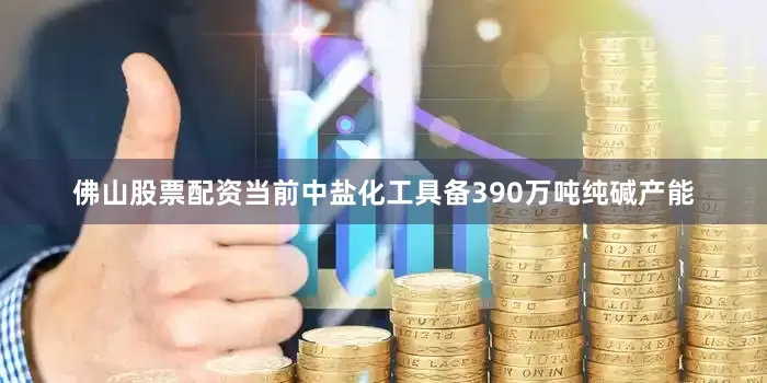 佛山股票配资当前中盐化工具备390万吨纯碱产能