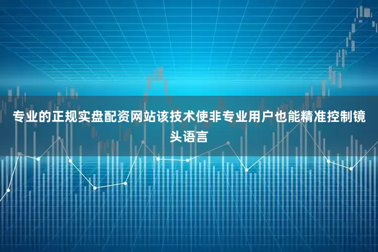 专业的正规实盘配资网站该技术使非专业用户也能精准控制镜头语言